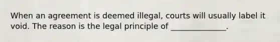 When an agreement is deemed illegal, courts will usually label it void. The reason is the legal principle of ______________.