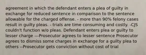 agreement in which the defendant enters a plea of guilty in exchange for reduced sentence in comparison to the sentence allowable for the charged offense. - more than 90% felony cases result in guilty pleas. - trials are time consuming and costly. -CJS couldn't function w/o pleas. Defendant enters plea or guilty to lesser charge ---Prosecutor agrees to lesser sentence Prosecutor agrees to dismiss some charges in exchange for a guilty plea to others --Prosecutor gets conviction without cost of trial