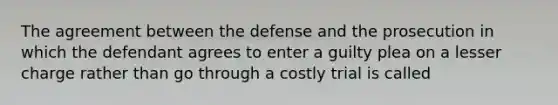 The agreement between the defense and the prosecution in which the defendant agrees to enter a guilty plea on a lesser charge rather than go through a costly trial is called