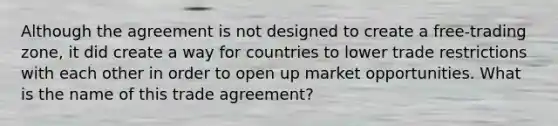 Although the agreement is not designed to create a free-trading zone, it did create a way for countries to lower trade restrictions with each other in order to open up market opportunities. What is the name of this trade agreement?