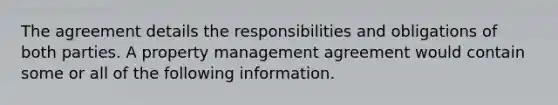 The agreement details the responsibilities and obligations of both parties. A property management agreement would contain some or all of the following information.