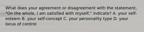 What does your agreement or disagreement with the statement, "On the whole, I am satisfied with myself," indicate? A. your self-esteem B. your self-concept C. your personality type D. your locus of control