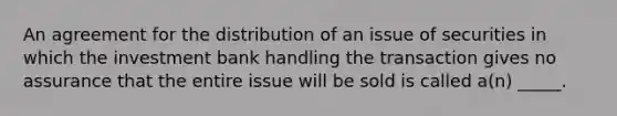 An agreement for the distribution of an issue of securities in which the investment bank handling the transaction gives no assurance that the entire issue will be sold is called a(n) _____.