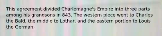 This agreement divided Charlemagne's Empire into three parts among his grandsons in 843. The western piece went to Charles the Bald, the middle to Lothar, and the eastern portion to Louis the German.