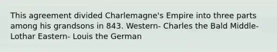 This agreement divided Charlemagne's Empire into three parts among his grandsons in 843. Western- Charles the Bald Middle- Lothar Eastern- Louis the German