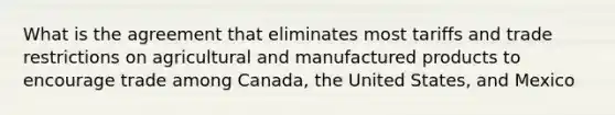 What is the agreement that eliminates most tariffs and trade restrictions on agricultural and manufactured products to encourage trade among Canada, the United States, and Mexico