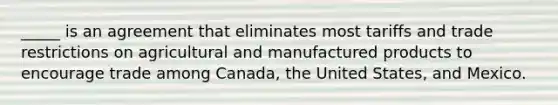 _____ is an agreement that eliminates most tariffs and trade restrictions on agricultural and manufactured products to encourage trade among Canada, the United States, and Mexico.