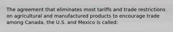 The agreement that eliminates most tariffs and trade restrictions on agricultural and manufactured products to encourage trade among Canada, the U.S. and Mexico is called: