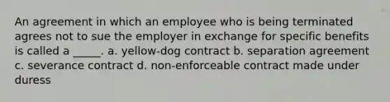 An agreement in which an employee who is being terminated agrees not to sue the employer in exchange for specific benefits is called a _____. a. yellow-dog contract b. separation agreement c. severance contract d. non-enforceable contract made under duress