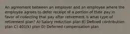 An agreement between an employer and an employee where the employee agrees to defer receipt of a portion of their pay in favor of collecting that pay after retirement is what type of retirement plan? A) Salary reduction plan B) Defined contribution plan C) 401(k) plan D) Deferred compensation plan