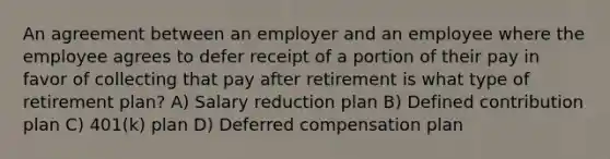 An agreement between an employer and an employee where the employee agrees to defer receipt of a portion of their pay in favor of collecting that pay after retirement is what type of retirement plan? A) Salary reduction plan B) Defined contribution plan C) 401(k) plan D) Deferred compensation plan