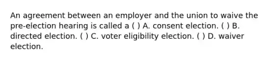 An agreement between an employer and the union to waive the pre-election hearing is called a ( ) A. consent election. ( ) B. directed election. ( ) C. voter eligibility election. ( ) D. waiver election.