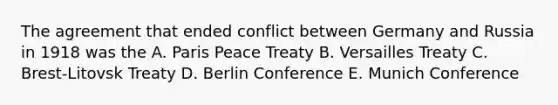 The agreement that ended conflict between Germany and Russia in 1918 was the A. Paris Peace Treaty B. Versailles Treaty C. Brest-Litovsk Treaty D. Berlin Conference E. Munich Conference