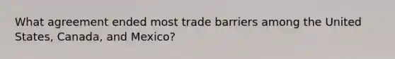 What agreement ended most trade barriers among the United States, Canada, and Mexico?