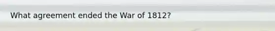 What agreement ended the War of 1812?