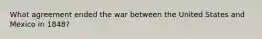 What agreement ended the war between the United States and Mexico in 1848?