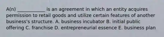 ​A(n) ____________ is an agreement in which an entity acquires permission to retail goods and utilize certain features of another​ business's structure. A. business incubator B. initial public offering C. franchise D. entrepreneurial essence E. business plan