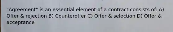 "Agreement" is an essential element of a contract consists of: A) Offer & rejection B) Counteroffer C) Offer & selection D) Offer & acceptance