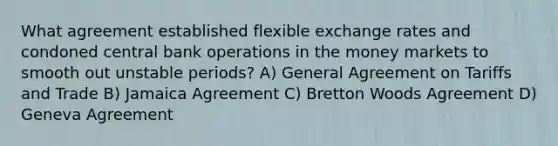 What agreement established flexible exchange rates and condoned central bank operations in the money markets to smooth out unstable periods? A) General Agreement on Tariffs and Trade B) Jamaica Agreement C) Bretton Woods Agreement D) Geneva Agreement