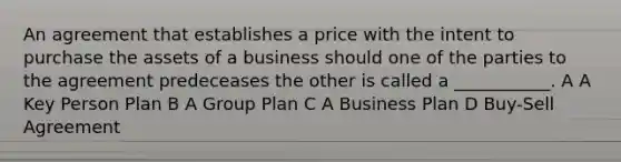 An agreement that establishes a price with the intent to purchase the assets of a business should one of the parties to the agreement predeceases the other is called a ___________. A A Key Person Plan B A Group Plan C A Business Plan D Buy-Sell Agreement