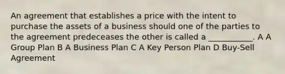 An agreement that establishes a price with the intent to purchase the assets of a business should one of the parties to the agreement predeceases the other is called a ___________. A A Group Plan B A Business Plan C A Key Person Plan D Buy-Sell Agreement