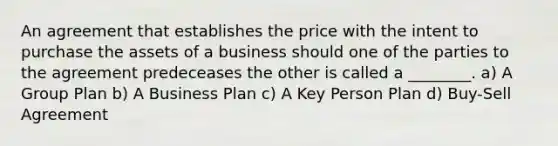 An agreement that establishes the price with the intent to purchase the assets of a business should one of the parties to the agreement predeceases the other is called a ________. a) A Group Plan b) A Business Plan c) A Key Person Plan d) Buy-Sell Agreement