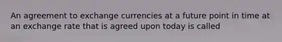 An agreement to exchange currencies at a future point in time at an exchange rate that is agreed upon today is called