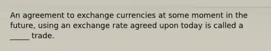 An agreement to exchange currencies at some moment in the future, using an exchange rate agreed upon today is called a _____ trade.