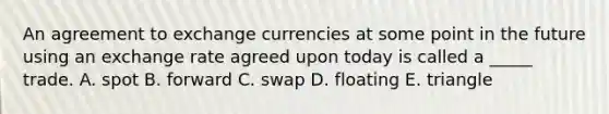 An agreement to exchange currencies at some point in the future using an exchange rate agreed upon today is called a _____ trade. A. spot B. forward C. swap D. floating E. triangle