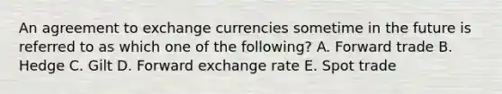 An agreement to exchange currencies sometime in the future is referred to as which one of the following? A. Forward trade B. Hedge C. Gilt D. Forward exchange rate E. Spot trade