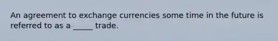 An agreement to exchange currencies some time in the future is referred to as a _____ trade.