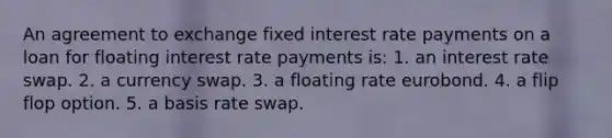 An agreement to exchange fixed interest rate payments on a loan for floating interest rate payments is: 1. an interest rate swap. 2. a currency swap. 3. a floating rate eurobond. 4. a flip flop option. 5. a basis rate swap.