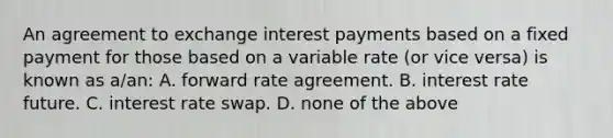 An agreement to exchange interest payments based on a fixed payment for those based on a variable rate (or vice versa) is known as a/an: A. forward rate agreement. B. interest rate future. C. interest rate swap. D. none of the above