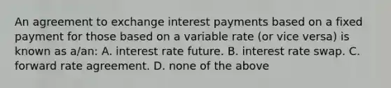 An agreement to exchange interest payments based on a fixed payment for those based on a variable rate​ (or vice​ versa) is known as​ a/an: A. interest rate future. B. interest rate swap. C. forward rate agreement. D. none of the above