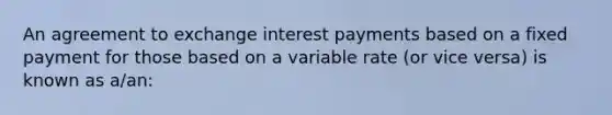 An agreement to exchange interest payments based on a fixed payment for those based on a variable rate (or vice versa) is known as a/an: