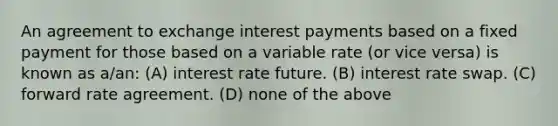 An agreement to exchange interest payments based on a fixed payment for those based on a variable rate (or vice versa) is known as a/an: (A) interest rate future. (B) interest rate swap. (C) forward rate agreement. (D) none of the above