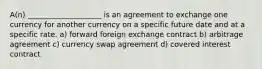 A(n) ____________________ is an agreement to exchange one currency for another currency on a specific future date and at a specific rate. a) forward foreign exchange contract b) arbitrage agreement c) currency swap agreement d) covered interest contract