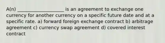 A(n) ____________________ is an agreement to exchange one currency for another currency on a specific future date and at a specific rate. a) forward foreign exchange contract b) arbitrage agreement c) currency swap agreement d) covered interest contract