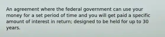 An agreement where the federal government can use your money for a set period of time and you will get paid a specific amount of interest in return; designed to be held for up to 30 years.