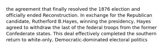 the agreement that finally resolved the 1876 election and officially ended Reconstruction. In exchange for the Republican candidate, Rutherford B.Hayes, winning the presidency, Hayes agreed to withdraw the last of the federal troops from the former Confederate states. This deal effectively completed the southern return to white-only, Democratic-dominated electoral politics