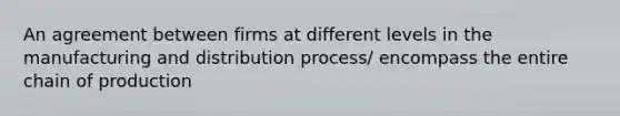 An agreement between firms at different levels in the manufacturing and distribution process/ encompass the entire chain of production