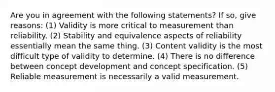 Are you in agreement with the following statements? If so, give reasons: (1) Validity is more critical to measurement than reliability. (2) Stability and equivalence aspects of reliability essentially mean the same thing. (3) Content validity is the most difficult type of validity to determine. (4) There is no difference between concept development and concept specification. (5) Reliable measurement is necessarily a valid measurement.