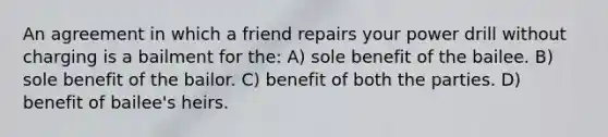 An agreement in which a friend repairs your power drill without charging is a bailment for the: A) sole benefit of the bailee. B) sole benefit of the bailor. C) benefit of both the parties. D) benefit of bailee's heirs.