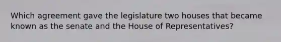 Which agreement gave the legislature two houses that became known as the senate and the House of Representatives?