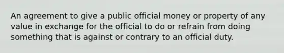 An agreement to give a public official money or property of any value in exchange for the official to do or refrain from doing something that is against or contrary to an official duty.