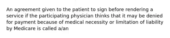 An agreement given to the patient to sign before rendering a service if the participating physician thinks that it may be denied for payment because of medical necessity or limitation of liability by Medicare is called a/an