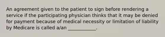 An agreement given to the patient to sign before rendering a service if the participating physician thinks that it may be denied for payment because of medical necessity or limitation of liability by Medicare is called a/an ____________.