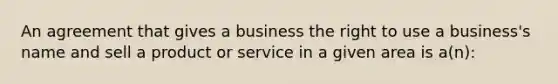 An agreement that gives a business the right to use a business's name and sell a product or service in a given area is a(n):