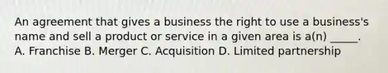 An agreement that gives a business the right to use a business's name and sell a product or service in a given area is a(n) _____. A. Franchise B. Merger C. Acquisition D. Limited partnership