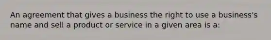 An agreement that gives a business the right to use a business's name and sell a product or service in a given area is a: